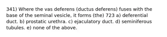 341) Where the vas deferens (ductus deferens) fuses with the base of the seminal vesicle, it forms (the) 723 a) deferential duct. b) prostatic urethra. c) ejaculatory duct. d) seminiferous tubules. e) none of the above.