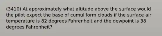 (3410) At approximately what altitude above the surface would the pilot expect the base of cumuliform clouds if the surface air temperature is 82 degrees Fahrenheit and the dewpoint is 38 degrees Fahrenheit?