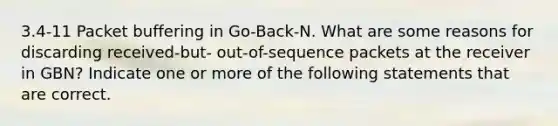 3.4-11 Packet buffering in Go-Back-N. What are some reasons for discarding received-but- out-of-sequence packets at the receiver in GBN? Indicate one or more of the following statements that are correct.