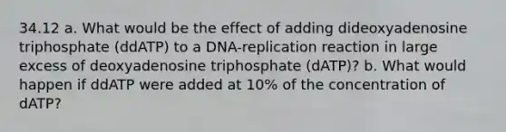 34.12 a. What would be the effect of adding dideoxyadenosine triphosphate (ddATP) to a DNA-replication reaction in large excess of deoxyadenosine triphosphate (dATP)? b. What would happen if ddATP were added at 10% of the concentration of dATP?