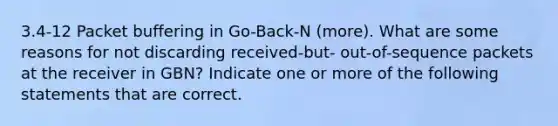 3.4-12 Packet buffering in Go-Back-N (more). What are some reasons for not discarding received-but- out-of-sequence packets at the receiver in GBN? Indicate one or more of the following statements that are correct.