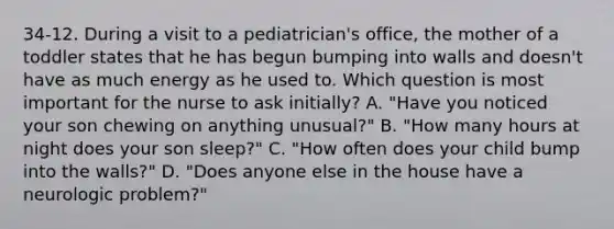 34-12. During a visit to a pediatrician's office, the mother of a toddler states that he has begun bumping into walls and doesn't have as much energy as he used to. Which question is most important for the nurse to ask initially? A. "Have you noticed your son chewing on anything unusual?" B. "How many hours at night does your son sleep?" C. "How often does your child bump into the walls?" D. "Does anyone else in the house have a neurologic problem?"