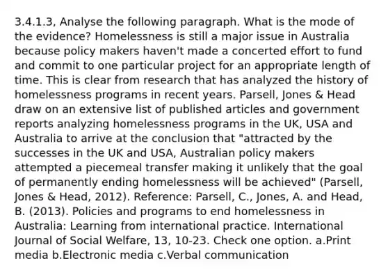 3.4.1.3, Analyse the following paragraph. What is the mode of the evidence? Homelessness is still a major issue in Australia because policy makers haven't made a concerted effort to fund and commit to one particular project for an appropriate length of time. This is clear from research that has analyzed the history of homelessness programs in recent years. Parsell, Jones & Head draw on an extensive list of published articles and government reports analyzing homelessness programs in the UK, USA and Australia to arrive at the conclusion that "attracted by the successes in the UK and USA, Australian policy makers attempted a piecemeal transfer making it unlikely that the goal of permanently ending homelessness will be achieved" (Parsell, Jones & Head, 2012). Reference: Parsell, C., Jones, A. and Head, B. (2013). Policies and programs to end homelessness in Australia: Learning from international practice. International Journal of Social Welfare, 13, 10-23. Check one option. a.Print media b.Electronic media c.Verbal communication