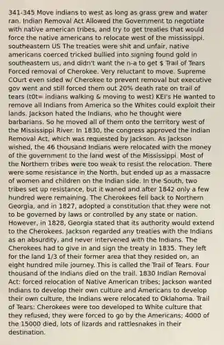 341-345 Move indians to west as long as grass grew and water ran. Indian Removal Act Allowed the Government to negotiate with native american tribes, and try to get treaties that would force the native americans to relocate west of the mississippi. southeastern US The treaties were shit and unfair, native americans coerced tricked bullied into signing found gold in southeastern us, and didn't want the n-a to get  Trail of Tears Forced removal of Cherokee. Very reluctant to move. Supreme COurt even sided w/ Cherokee to prevent removal but executive gov went and still forced them out 20% death rate on trail of tears (t0t= indians walking & moving to west) KEI's He wanted to remove all Indians from America so the Whites could exploit their lands. Jackson hated the Indians, who he thought were barbarians. So he moved all of them onto the territory west of the Mississippi River. In 1830, the congress approved the Indian Removal Act, which was requested by Jackson. As Jackson wished, the 46 thousand Indians were relocated with the money of the government to the land west of the Mississippi. Most of the Northern tribes were too weak to resist the relocation. There were some resistance in the North, but ended up as a massacre of women and children on the Indian side. In the South, two tribes set up resistance, but it waned and after 1842 only a few hundred were remaining. The Cherokees fell back to Northern Georgia, and in 1827, adopted a constitution that they were not to be governed by laws or controlled by any state or nation. However, in 1828, Georgia stated that its authority would extend to the Cherokees. Jackson regarded any treaties with the Indians as an absurdity, and never intervened with the Indians. The Cherokees had to give in and sign the treaty in 1835. They left for the land 1/3 of their former area that they resided on, an eight hundred mile journey. This is called the Trail of Tears. Four thousand of the Indians died on the trail. 1830 Indian Removal Act: forced relocation of Native American tribes; Jackson wanted Indians to develop their own culture and Americans to develop their own culture, the Indians were relocated to Oklahoma. Trail of Tears: Cherokees were too developed to White culture that they refused, they were forced to go by the Americans; 4000 of the 15000 died, lots of lizards and rattlesnakes in their destination.