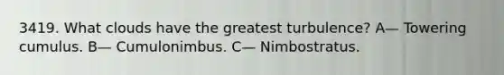 3419. What clouds have the greatest turbulence? A— Towering cumulus. B— Cumulonimbus. C— Nimbostratus.