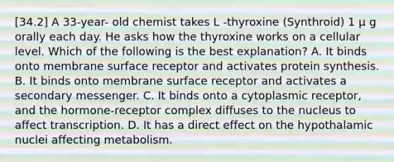 [34.2] A 33-year- old chemist takes L -thyroxine (Synthroid) 1 μ g orally each day. He asks how the thyroxine works on a cellular level. Which of the following is the best explanation? A. It binds onto membrane surface receptor and activates protein synthesis. B. It binds onto membrane surface receptor and activates a secondary messenger. C. It binds onto a cytoplasmic receptor, and the hormone-receptor complex diffuses to the nucleus to affect transcription. D. It has a direct effect on the hypothalamic nuclei affecting metabolism.