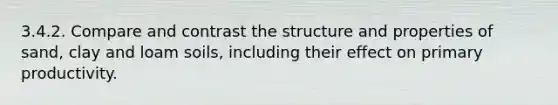 3.4.2. Compare and contrast the structure and properties of sand, clay and loam soils, including their effect on primary productivity.