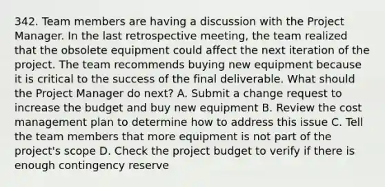 342. Team members are having a discussion with the Project Manager. In the last retrospective meeting, the team realized that the obsolete equipment could affect the next iteration of the project. The team recommends buying new equipment because it is critical to the success of the final deliverable. What should the Project Manager do next? A. Submit a change request to increase the budget and buy new equipment B. Review the cost management plan to determine how to address this issue C. Tell the team members that more equipment is not part of the project's scope D. Check the project budget to verify if there is enough contingency reserve