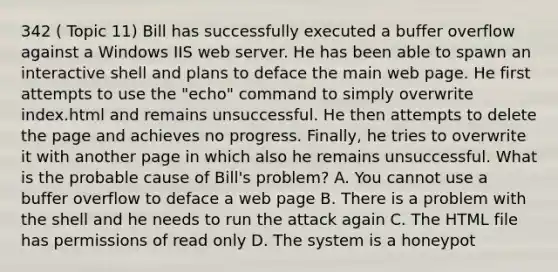 342 ( Topic 11) Bill has successfully executed a buffer overflow against a Windows IIS web server. He has been able to spawn an interactive shell and plans to deface the main web page. He first attempts to use the "echo" command to simply overwrite index.html and remains unsuccessful. He then attempts to delete the page and achieves no progress. Finally, he tries to overwrite it with another page in which also he remains unsuccessful. What is the probable cause of Bill's problem? A. You cannot use a buffer overflow to deface a web page B. There is a problem with the shell and he needs to run the attack again C. The HTML file has permissions of read only D. The system is a honeypot