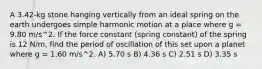 A 3.42-kg stone hanging vertically from an ideal spring on the earth undergoes simple harmonic motion at a place where g = 9.80 m/s^2. If the force constant (spring constant) of the spring is 12 N/m, find the period of oscillation of this set upon a planet where g = 1.60 m/s^2. A) 5.70 s B) 4.36 s C) 2.51 s D) 3.35 s