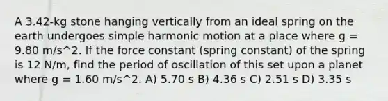 A 3.42-kg stone hanging vertically from an ideal spring on the earth undergoes simple harmonic motion at a place where g = 9.80 m/s^2. If the force constant (spring constant) of the spring is 12 N/m, find the period of oscillation of this set upon a planet where g = 1.60 m/s^2. A) 5.70 s B) 4.36 s C) 2.51 s D) 3.35 s