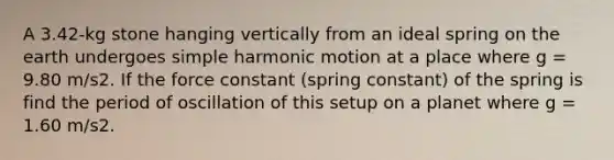 A 3.42-kg stone hanging vertically from an ideal spring on the earth undergoes simple harmonic motion at a place where g = 9.80 m/s2. If the force constant (spring constant) of the spring is find the period of oscillation of this setup on a planet where g = 1.60 m/s2.