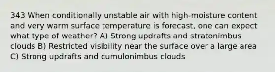 343 When conditionally unstable air with high-moisture content and very warm surface temperature is forecast, one can expect what type of weather? A) Strong updrafts and stratonimbus clouds B) Restricted visibility near the surface over a large area C) Strong updrafts and cumulonimbus clouds