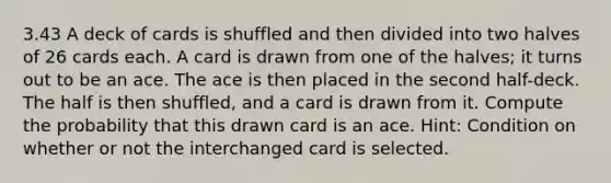 3.43 A deck of cards is shuffled and then divided into two halves of 26 cards each. A card is drawn from one of the halves; it turns out to be an ace. The ace is then placed in the second half-deck. The half is then shuffled, and a card is drawn from it. Compute the probability that this drawn card is an ace. Hint: Condition on whether or not the interchanged card is selected.