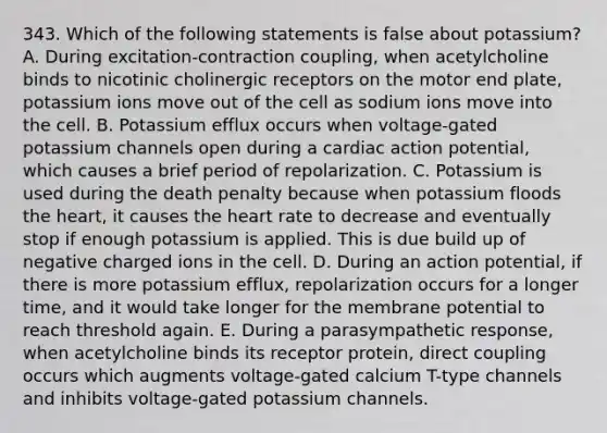 343. Which of the following statements is false about potassium? A. During excitation-contraction coupling, when acetylcholine binds to nicotinic cholinergic receptors on the motor end plate, potassium ions move out of the cell as sodium ions move into the cell. B. Potassium efflux occurs when voltage-gated potassium channels open during a cardiac action potential, which causes a brief period of repolarization. C. Potassium is used during the death penalty because when potassium floods the heart, it causes the heart rate to decrease and eventually stop if enough potassium is applied. This is due build up of negative charged ions in the cell. D. During an action potential, if there is more potassium efflux, repolarization occurs for a longer time, and it would take longer for the membrane potential to reach threshold again. E. During a parasympathetic response, when acetylcholine binds its receptor protein, direct coupling occurs which augments voltage-gated calcium T-type channels and inhibits voltage-gated potassium channels.