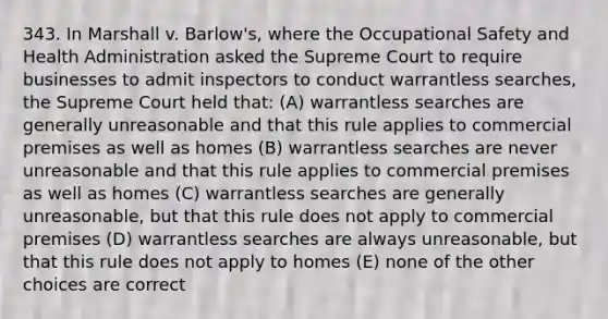 343. In Marshall v. Barlow's, where the Occupational Safety and Health Administration asked the Supreme Court to require businesses to admit inspectors to conduct warrantless searches, the Supreme Court held that: (A) warrantless searches are generally unreasonable and that this rule applies to commercial premises as well as homes (B) warrantless searches are never unreasonable and that this rule applies to commercial premises as well as homes (C) warrantless searches are generally unreasonable, but that this rule does not apply to commercial premises (D) warrantless searches are always unreasonable, but that this rule does not apply to homes (E) none of the other choices are correct