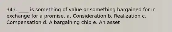 343. ____ is something of value or something bargained for in exchange for a promise. a. Consideration b. Realization c. Compensation d. A bargaining chip e. An asset