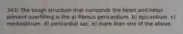 343) The tough structure that surrounds the heart and helps prevent overfilling is the a) fibrous pericardium. b) epicardium. c) mediastinum. d) pericardial sac. e) more than one of the above.