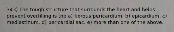 343) The tough structure that surrounds the heart and helps prevent overfilling is the a) fibrous pericardium. b) epicardium. c) mediastinum. d) pericardial sac. e) more than one of the above.