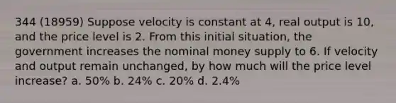 344 (18959) Suppose velocity is constant at 4, real output is 10, and the price level is 2. From this initial situation, the government increases the nominal money supply to 6. If velocity and output remain unchanged, by how much will the price level increase? a. 50% b. 24% c. 20% d. 2.4%