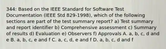 344: Based on the IEEE Standard for Software Test Documentation (IEEE Std 829-1998), which of the following sections are part of the test summary report? a) Test summary and report identifier b) Comprehensive assessment c) Summary of results d) Evaluation e) Observers f) Approvals A. a, b, c, d and e B. a, b, c, e and f C. a, c, d, e and f D. a, b, c, d and f