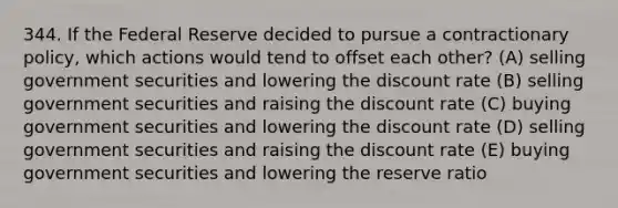 344. If the Federal Reserve decided to pursue a contractionary policy, which actions would tend to offset each other? (A) selling government securities and lowering the discount rate (B) selling government securities and raising the discount rate (C) buying government securities and lowering the discount rate (D) selling government securities and raising the discount rate (E) buying government securities and lowering the reserve ratio