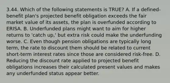 3.44. Which of the following statements is TRUE? A. If a defined-benefit plan's projected benefit obligation exceeds the fair market value of its assets, the plan is overfunded according to ERISA. B. Underfunded plans might want to aim for higher returns to 'catch up,' but extra risk could make the underfunding worse. C. Even though pension obligations are typically long term, the rate to discount them should be related to current short-term interest rates since those are considered risk-free. D. Reducing the discount rate applied to projected benefit obligations increases their calculated present values and makes any underfunded status appear better.