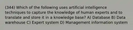 (344) Which of the following uses artificial intelligence techniques to capture the knowledge of human experts and to translate and store it in a knowledge base? A) Database B) Data warehouse C) Expert system D) Management information system