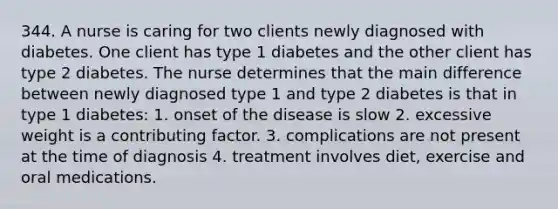 344. A nurse is caring for two clients newly diagnosed with diabetes. One client has type 1 diabetes and the other client has type 2 diabetes. The nurse determines that the main difference between newly diagnosed type 1 and type 2 diabetes is that in type 1 diabetes: 1. onset of the disease is slow 2. excessive weight is a contributing factor. 3. complications are not present at the time of diagnosis 4. treatment involves diet, exercise and oral medications.