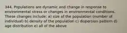 344. Populations are dynamic and change in response to environmental stress or changes in environmental conditions. These changes include: a) size of the population (number of individual) b) density of the population c) dispersion pattern d) age distribution e) all of the above