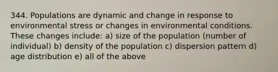 344. Populations are dynamic and change in response to environmental stress or changes in environmental conditions. These changes include: a) size of the population (number of individual) b) density of the population c) dispersion pattern d) age distribution e) all of the above