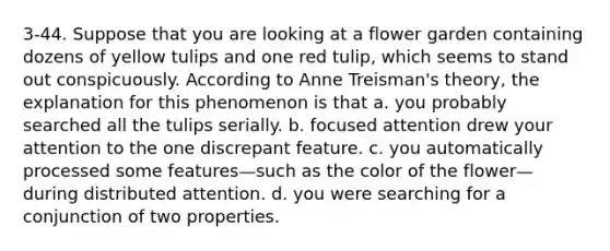 3-44. Suppose that you are looking at a flower garden containing dozens of yellow tulips and one red tulip, which seems to stand out conspicuously. According to Anne Treisman's theory, the explanation for this phenomenon is that a. you probably searched all the tulips serially. b. focused attention drew your attention to the one discrepant feature. c. you automatically processed some features—such as the color of the flower—during distributed attention. d. you were searching for a conjunction of two properties.