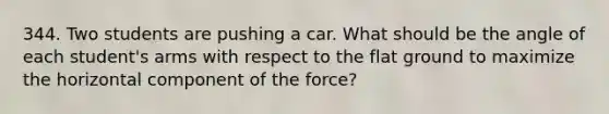 344. Two students are pushing a car. What should be the angle of each student's arms with respect to the flat ground to maximize the horizontal component of the force?