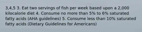 3,4,5 3. Eat two servings of fish per week based upon a 2,000 kilocalorie diet 4. Consume no more than 5% to 6% saturated fatty acids (AHA guidelines) 5. Consume less than 10% saturated fatty acids (Dietary Guidelines for Americans)