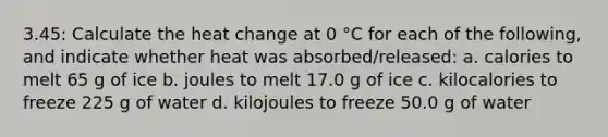 3.45: Calculate the heat change at 0 °C for each of the following, and indicate whether heat was absorbed/released: a. calories to melt 65 g of ice b. joules to melt 17.0 g of ice c. kilocalories to freeze 225 g of water d. kilojoules to freeze 50.0 g of water