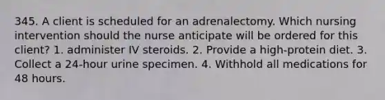 345. A client is scheduled for an adrenalectomy. Which nursing intervention should the nurse anticipate will be ordered for this client? 1. administer IV steroids. 2. Provide a high-protein diet. 3. Collect a 24-hour urine specimen. 4. Withhold all medications for 48 hours.