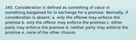 345. Consideration is defined as something of value or something bargained for in exchange for a promise. Normally, if consideration is absent: a. only the offeree may enforce the promise b. only the offeror may enforce the promise c. either party may enforce the promise d. neither party may enforce the promise e. none of the other choices