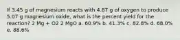 If 3.45 g of magnesium reacts with 4.87 g of oxygen to produce 5.07 g magnesium oxide, what is the percent yield for the reaction? 2 Mg + O2 2 MgO a. 60.9% b. 41.3% c. 82.8% d. 68.0% e. 88.6%