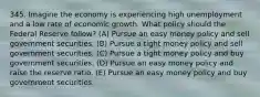 345. Imagine the economy is experiencing high unemployment and a low rate of economic growth. What policy should the Federal Reserve follow? (A) Pursue an easy money policy and sell government securities. (B) Pursue a tight money policy and sell government securities. (C) Pursue a tight money policy and buy government securities. (D) Pursue an easy money policy and raise the reserve ratio. (E) Pursue an easy money policy and buy government securities.