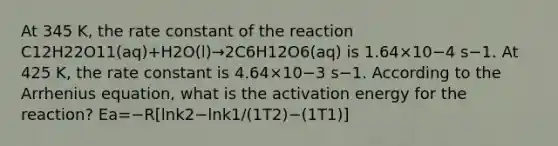 At 345 K, the rate constant of the reaction C12H22O11(aq)+H2O(l)→2C6H12O6(aq) is 1.64×10−4 s−1. At 425 K, the rate constant is 4.64×10−3 s−1. According to the Arrhenius equation, what is the activation energy for the reaction? Ea=−R[lnk2−lnk1/(1T2)−(1T1)]