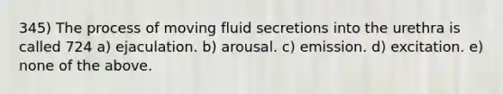 345) The process of moving fluid secretions into the urethra is called 724 a) ejaculation. b) arousal. c) emission. d) excitation. e) none of the above.