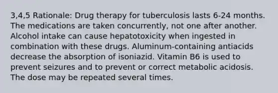 3,4,5 Rationale: Drug therapy for tuberculosis lasts 6-24 months. The medications are taken concurrently, not one after another. Alcohol intake can cause hepatotoxicity when ingested in combination with these drugs. Aluminum-containing antiacids decrease the absorption of isoniazid. Vitamin B6 is used to prevent seizures and to prevent or correct metabolic acidosis. The dose may be repeated several times.