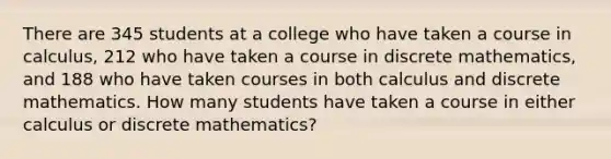 There are 345 students at a college who have taken a course in calculus, 212 who have taken a course in discrete mathematics, and 188 who have taken courses in both calculus and discrete mathematics. How many students have taken a course in either calculus or discrete mathematics?