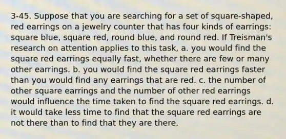 3-45. Suppose that you are searching for a set of square-shaped, red earrings on a jewelry counter that has four kinds of earrings: square blue, square red, round blue, and round red. If Treisman's research on attention applies to this task, a. you would find the square red earrings equally fast, whether there are few or many other earrings. b. you would find the square red earrings faster than you would find any earrings that are red. c. the number of other square earrings and the number of other red earrings would influence the time taken to find the square red earrings. d. it would take less time to find that the square red earrings are not there than to find that they are there.