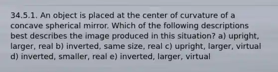 34.5.1. An object is placed at the center of curvature of a concave spherical mirror. Which of the following descriptions best describes the image produced in this situation? a) upright, larger, real b) inverted, same size, real c) upright, larger, virtual d) inverted, smaller, real e) inverted, larger, virtual