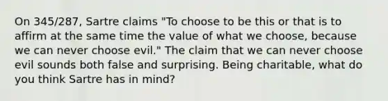 On 345/287, Sartre claims "To choose to be this or that is to affirm at the same time the value of what we choose, because we can never choose evil." The claim that we can never choose evil sounds both false and surprising. Being charitable, what do you think Sartre has in mind?