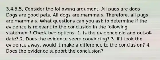 3.4.5.5, Consider the following argument. All pugs are dogs. Dogs are good pets. All dogs are mammals. Therefore, all pugs are mammals. What questions can you ask to determine if the evidence is relevant to the conclusion in the following statement? Check two options. 1. Is the evidence old and out-of-date? 2. Does the evidence seem convincing? 3. If I took the evidence away, would it make a difference to the conclusion? 4. Does the evidence support the conclusion?