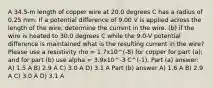 A 34.5-m length of copper wire at 20.0 degrees C has a radius of 0.25 mm. If a potential difference of 9.00 V is applied across the length of the wire, determine the current in the wire. (b) if the wire is heated to 30.0 degrees C while the 9.0-V potential difference is maintained what is the resulting current in the wire? Please use a resistivity rho = 1.7x10^(-8) for copper for part (a); and for part (b) use alpha = 3.9x10^-3 C^(-1). Part (a) answer: A) 1.5 A B) 2.9 A C) 3.0 A D) 3.1 A Part (b) answer A) 1.6 A B) 2.9 A C) 3.0 A D) 3.1 A