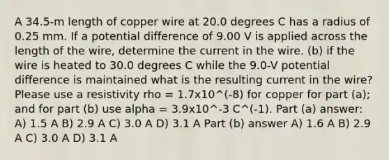 A 34.5-m length of copper wire at 20.0 degrees C has a radius of 0.25 mm. If a potential difference of 9.00 V is applied across the length of the wire, determine the current in the wire. (b) if the wire is heated to 30.0 degrees C while the 9.0-V potential difference is maintained what is the resulting current in the wire? Please use a resistivity rho = 1.7x10^(-8) for copper for part (a); and for part (b) use alpha = 3.9x10^-3 C^(-1). Part (a) answer: A) 1.5 A B) 2.9 A C) 3.0 A D) 3.1 A Part (b) answer A) 1.6 A B) 2.9 A C) 3.0 A D) 3.1 A