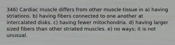 346) Cardiac muscle differs from other muscle tissue in a) having striations. b) having fibers connected to one another at intercalated disks. c) having fewer mitochondria. d) having larger sized fibers than other striated muscles. e) no ways; it is not unusual.